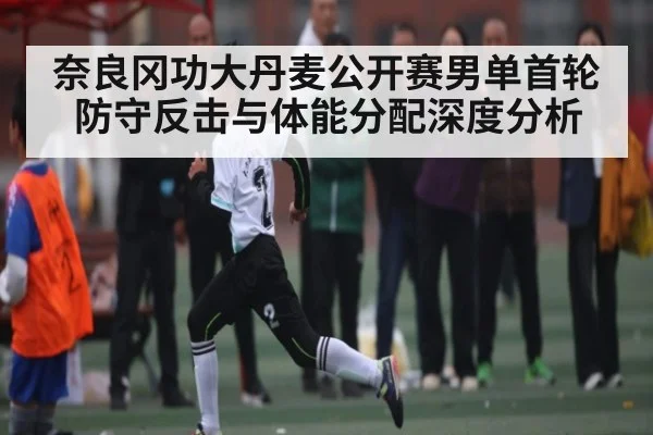 奈良冈功大丹麦公开赛男单首轮防守反击与体能分配深度分析 - kaiyun