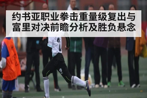 约书亚职业拳击重量级复出与富里对决前瞻分析及胜负悬念 - kaiyun