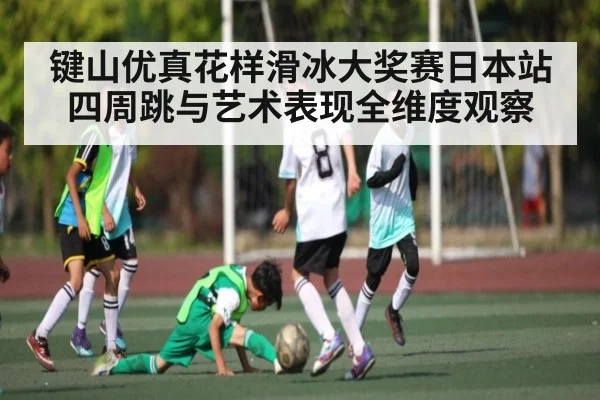 键山优真花样滑冰大奖赛日本站四周跳与艺术表现全维度观察 - kaiyun